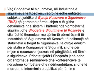  Veç Shoqërive të sigurimeve, në Industrine e
sigurimeve të Kosovës, veprojnë edhe entitetet,
subjektet juridike si Byroja Kosovare e Sigurimeve
(BKS) që garanton përmbushjen e të gjitha
detyrimeve nga sistemi i kartonit ndërkombëtar të
sigurimit dhe Shoqata e Sigurimeve të Kosovës e
cila është themeluar me qëllim të përmirësimit të
Industrisë së Sigurimeve në Kosovë, të ndihmojë në
stabilitetin e tregut të Sigurimeve, të ofrojë edukim
për stafin e Kompanive të Sigurimit, si dhe për
rritjen e resurseve njerzore në përgjithësi, në lëmin
e sigurimeve. Prioritet tjetër i Shoqatës janë edhe
organizimet e seminareve dhe konferencave të
ndryshme kombëtare dhe ndërkombëtare, si dhe të
merret me informimin e publikut për lëmin e
 