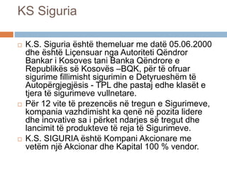 KS Siguria
 K.S. Siguria është themeluar me datë 05.06.2000
dhe është Liçensuar nga Autoriteti Qëndror
Bankar i Kosoves tani Banka Qëndrore e
Republikës së Kosovës –BQK, për të ofruar
sigurime fillimisht sigurimin e Detyrueshëm të
Autopërgjegjësis - TPL dhe pastaj edhe klasët e
tjera të sigurimeve vullnetare.
 Për 12 vite të prezencës në tregun e Sigurimeve,
kompania vazhdimisht ka qenë në pozita lidere
dhe inovative sa i përket ndarjes së tregut dhe
lancimit të produkteve të reja të Sigurimeve.
 K.S. SIGURIA është Kompani Akcionare me
vetëm një Akcionar dhe Kapital 100 % vendor.
 