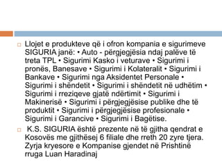  Llojet e produkteve që i ofron kompania e sigurimeve
SIGURIA janë: • Auto - përgjegjësia ndaj palëve të
treta TPL • Sigurimi Kasko i veturave • Sigurimi i
pronës, Banesave • Sigurimi i Kolateralit • Sigurimi i
Bankave • Sigurimi nga Aksidentet Personale •
Sigurimi i shëndetit • Sigurimi i shëndetit në udhëtim •
Sigurimi i rreziqeve gjatë ndërtimit • Sigurimi i
Makinerisë • Sigurimi i përgjegjësise publike dhe të
produktit • Sigurimi i përgjegjësise profesionale •
Sigurimi i Garancive • Sigurimi i Bagëtise.
 K.S. SIGURIA është prezente në të gjitha qendrat e
Kosovës me gjithësej 6 filiale dhe rreth 20 zyre tjera.
Zyrja kryesore e Kompanise gjendet në Prishtinë
rruga Luan Haradinaj
 