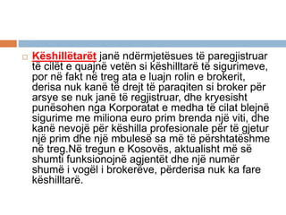  Këshillëtarët janë ndërmjetësues të paregjistruar
të cilët e quajnë vetën si këshilltarë të sigurimeve,
por në fakt në treg ata e luajn rolin e brokerit,
derisa nuk kanë të drejt të paraqiten si broker për
arsye se nuk janë të regjistruar, dhe kryesisht
punësohen nga Korporatat e medha të cilat blejnë
sigurime me miliona euro prim brenda një viti, dhe
kanë nevojë për këshilla profesionale për të gjetur
një prim dhe një mbulesë sa më të përshtatëshme
në treg.Në tregun e Kosovës, aktualisht më së
shumti funksionojnë agjentët dhe një numër
shumë i vogël i brokerëve, përderisa nuk ka fare
këshilltarë.
 