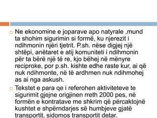  Ne ekonomine e joparave apo natyrale ,mund
ta shohim sigurimin si formë, ku njerezit i
ndihmonin njëri tjetrit. P.sh. nëse digjej një
shtëpi, anëtaret e atij komuniteti i ndihmonin
për ta bërë një të re, kjo bëhej në mënyre
reciproke, por p.sh. kishte edhe raste kur, ai që
nuk ndihmonte, në të ardhmen nuk ndihmohej
as ai nga askush.
 Tekstet e para qe i referohen aktiviteteve te
sigurimit gjejne origjinen rreth 2000 pes, në
formën e kontratave me shkrim që përcaktojnë
kushtet e shpërndarjes së humbjeve gjatë
transportit, sidomos transportit detar.
 