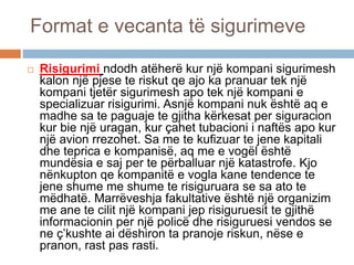 Format e vecanta të sigurimeve
 Risigurimi ndodh atëherë kur një kompani sigurimesh
kalon një pjese te riskut qe ajo ka pranuar tek një
kompani tjetër sigurimesh apo tek një kompani e
specializuar risigurimi. Asnjë kompani nuk është aq e
madhe sa te paguaje te gjitha kërkesat per siguracion
kur bie një uragan, kur çahet tubacioni i naftës apo kur
një avion rrezohet. Sa me te kufizuar te jene kapitali
dhe teprica e kompanisë, aq me e vogël është
mundësia e saj per te përballuar një katastrofe. Kjo
nënkupton qe kompanitë e vogla kane tendence te
jene shume me shume te risiguruara se sa ato te
mëdhatë. Marrëveshja fakultative është një organizim
me ane te cilit një kompani jep risiguruesit te gjithë
informacionin per një policë dhe risiguruesi vendos se
ne ç’kushte ai dëshiron ta pranoje riskun, nëse e
pranon, rast pas rasti.
 