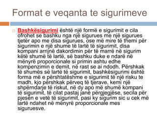 Format e veqanta te sigurimeve
 Bashkësigurimi është një formë e sigurimit e cila
ofrohet se bashku nga një sigurues me një sigurues
tjetër apo me disa sigurues, ose më mire të themi për
sigurimin e një shume të lartë të sigurimit, disa
kompani arrijnë dakordimin për të marrë në sigurim
këtë shumë të lartë, së bashku duke e ndarë në
mënyrë proporcionale si primin ashtu edhe
kompenzimin e demit, në rast se ai ndodh. Përshkak
të shumës së lartë të sigurimit, bashkësigurimi është
forma më e përshtatëshme e sigurimit të një risku te
madh, kjo përshkak përveq të tjerave, kemi një
shpërndarje të riskut, në dy apo më shumë kompani
të sigurimit, të cilat pastaj janë përgjegjëse, secila për
pjesën e vetë të sigurimit, pasi ky sigurim sic u cek më
lartë ndahet në mënyrë proporcionale mes
siguruesve.
 