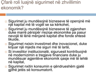 Çfarë roli luajnë sigurimet në zhvillimin
ekonomik?
 Sigurimet ju mundësojnë bizneseve të operojnë më
një kapital më të vogël se sa kërkohet,
 Sigurimet ju mundësojnë bizneseve të zgjerohen
duke marrë përsipër rreziqe ekonomike pa pasur
nevojë të lënë mënjanë kapital dhe fonde shtesë
likuide,
 Sigurimet nxisin investimet dhe inovacionet, duke
krijuar një mjedis me siguri më të lartë,
 Si investitor institucionalë, siguruesit kontribuojnë
në modernizimin e tregjeve financiare duke ju
mundësuar agjentëve ekonomik qasje më të lehtë
në kapital,
 Sigurimet nxitin konsumin e qëndrueshëm gjatë
gjithë jetës së konsumatorit.
 
