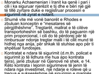  Monarku Achaemenian i Iranit ka qenë i pari i
cili i ka siguruar njerëzit e tij dhe e bëri një gjë
të tillë zyrtare duke e regjistruar procesin e
sigurimit në zyrat e notarit.
 Shumë vite më vonë banorët e Rhodes e
zbuluan konceptin e “mesatares së
përgjithëshme”. Tregtarët, mallrat e të cilëve
transportoheshin së bashku, do të paguanin një
prim proporcional, i cili do të përdorej për të
rimbursuar ndonje tregtar malli i të cilit mund të
hidhej nga anija, për shkak të stuhise apo për ti
shpëtuar fundosjes.
 Kontratat e ndara të sigurimit (d.m.th. policat e
sigurimit jo të lidhura me hua apo kontrata
tjera), janë zbuluar në Gjenovë në shek. e 14.
Këto kontrata i lejonin sigurimeve të jenin të
ndara nga investimet, një ndarje e roleve që u
 