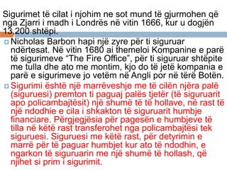 Sigurimet të cilat i njohim ne sot mund të gjurmohen që
nga Zjarri i madh i Londrës në vitin 1666, kur u dogjën
13,200 shtëpi.
 Nicholas Barbon hapi një zyre për ti siguruar
ndërtesat. Në vitin 1680 ai themeloi Kompanine e parë
të sigurimeve “The Fire Office”, për ti siguruar shtëpite
me tulla dhe ato me montim, kjo do të jetë kompania e
parë e sigurimeve jo vetëm në Angli por në tërë Botën.
 Sigurimi është një marrëveshje me të cilën njëra palë
(siguruesi) premton ti paguaj palës tjetër (të siguruarit
apo policambajtësit) një shumë të të hollave, në rast të
një ndodhie e cila i shkakton të siguruarit humbje
financiare. Përgjegjësia për pagesën e humbjeve të
tilla në këtë rast transferohet nga policambajtësi tek
siguruesi. Siguruesi me këtë rast, për detyrimin e
marrë për të paguar humbjet kur ato të ndodhin, e
ngarkon të siguruarin me një shumë të hollash, që
njihet si prim i sigurimit.
 