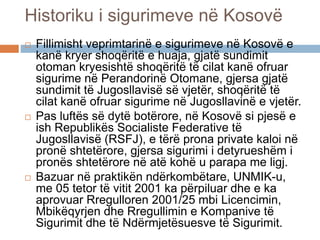 Historiku i sigurimeve në Kosovë
 Fillimisht veprimtarinë e sigurimeve në Kosovë e
kanë kryer shoqëritë e huaja, gjatë sundimit
otoman kryesishtë shoqëritë të cilat kanë ofruar
sigurime në Perandorinë Otomane, gjersa gjatë
sundimit të Jugosllavisë së vjetër, shoqëritë të
cilat kanë ofruar sigurime në Jugosllavinë e vjetër.
 Pas luftës së dytë botërore, në Kosovë si pjesë e
ish Republikës Socialiste Federative të
Jugosllavisë (RSFJ), e tërë prona private kaloi në
pronë shtetërore, gjersa sigurimi i detyrueshëm i
pronës shtetërore në atë kohë u parapa me ligj.
 Bazuar në praktikën ndërkombëtare, UNMIK-u,
me 05 tetor të vitit 2001 ka përpiluar dhe e ka
aprovuar Rregulloren 2001/25 mbi Licencimin,
Mbikëqyrjen dhe Rregullimin e Kompanive të
Sigurimit dhe të Ndërmjetësuesve të Sigurimit.
 
