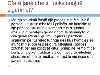  Marrja sigurimit është një proces me të cilin një
person, i quajtur mbajtës i polisës, në këmbim të
një pagese i kalon një kompanie të sigurimit
rrezikun e humbjes që do donte ta shmangte, e
cila quhet Primi Sigurimit. Njerëzit përdorin
sigurimin për tu mbrojtur nga rreziku i humbjes së
mundshme, por të pasigurt. Mbajtësi i policës
zotohet për një kosto të ditur (primi) në këmbim që
kompania e kontraktuar e sigurimeve të mbulojë
shpenzimet më të mëdha, në rast të një ngjarje të
padëshirueshme.

Cfarë janë dhe si funksionojnë
sigurimet?
 