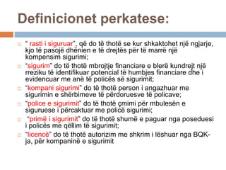 Definicionet perkatese:
 “ rasti i siguruar”, që do të thotë se kur shkaktohet një ngjarje,
kjo të pasojë dhënien e të drejtës për të marrë një
kompensim sigurimi;
 “sigurim” do të thotë mbrojtje financiare e blerë kundrejt një
rreziku të identifikuar potencial të humbjes financiare dhe i
evidencuar me anë të policës së sigurimit;
 “kompani sigurimi” do të thotë person i angazhuar me
sigurimin e shërbimeve të përdoruesve të policave;
 “police e sigurimit” do të thotë çmimi për mbulesën e
siguruese i përcaktuar me policë sigurimi;
 “primë i sigurimit” do të thotë shumë e paguar nga poseduesi
i policës me qëllim të sigurimit;
 “licencë” do të thotë autorizim me shkrim i lëshuar nga BQK-
ja, për kompaninë e sigurimit
 