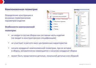 Компоновочная геометрия
Особенности компоновочной
геометрии:
• не входит в состав сборки как составная часть изделия
(не входит в конструкторскую спецификацию)
• не участвует в расчете масс-центровочных характеристик
• начало координат компоновочной геометрии, при ее вставке
в сборку, автоматически совмещается с началом координат сборки
• может быть представлена деталью, локальной деталью или сборкой
13 www.gk-it-consult.ru
Определение конструкции и
основных геометрических
параметров изделия
 