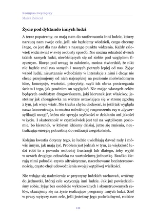 Kompas zwycięzcy
Marek Zabiciel


Życie pod dyktando innych ludzi
A teraz popatrzmy, co mają nam do zaoferowania inni ludzie, którzy
narzucą nam swoje cele, jeśli nie będziemy wiedzieli, czego chcemy
i tego, co jest dla nas dobre z naszego punktu widzenia. Każdy czło-
wiek widzi świat w swój osobisty sposób. Nie można odnaleźć dwóch
takich samych ludzi, nieróżniących się od siebie pod względem fi-
zycznym. Biorąc pod uwagę to założenie, można stwierdzić, że nikt
nie będzie znał nas samych i naszych potrzeb lepiej od nas. Żyjąc
wśród ludzi, nieustannie wchodzimy w interakcje z nimi i chcąc nie
chcąc przejmujemy od nich najczęściej na poziomie nieświadomym
idee, koncepcje, wartości, priorytety, czyli ich obraz postrzegania
świata i tego, jak powinien on wyglądać. Nie mając własnych celów
będących osobistym drogowskazem, jaki kierunek jest właściwy, je-
steśmy jak chorągiewka na wietrze ustawiająca się w stronę zgodną
z tym, jak wieje wiatr. Nie trzeba chyba dodawać, że jeśli tak wygląda
nasza koncentracja, to można mówić o jej rozproszeniu czy o „dywer-
syfikacji uwagi”, która nie sprzyja szybkości w działaniu ani jakości
w życiu. I skuteczność w czymkolwiek jest też na wątpliwym pozio-
mie, bo kierunek, w którym idziemy dzisiaj, jutro się zmienia, neu-
tralizując energię potrzebną do realizacji czegokolwiek.

Kolejna kwestia dotyczy tego, że ludzie uwielbiają dawać rady i mó-
wić innym, jak mają żyć. Problem jest jednak w tym, że większość lu-
dzi robi to z powodu osobistej frustracji lub dlatego, żeby wyjść
w oczach drugiego człowieka na wartościową jednostkę. Rzadko kie-
rują nimi pobudki czysto altruistyczne, nacechowane bezinteresow-
nością, często chęć udowodnienia swojej wątpliwej wielkości.

Nie wdając się nadmiernie w przyczyny ludzkich zachowań, wróćmy
do jednostki, której cele wytyczają inni ludzie. Jak już powiedzieli-
śmy sobie, żyjąc bez osobiście wykreowanych i skonstruowanych ce-
lów, skazujemy się na życie realizujące programy innych ludzi. Szef
w pracy wytyczy nam cele, jeśli jesteśmy jego podwładnymi, rodzice


                                 10
 