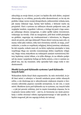 Kompas zwycięzcy
Marek Zabiciel


zdecydują za swoje dzieci, co jest i co będzie dla nich dobre, znajomi
obserwując to, co robimy, pozwolą sobie skomentować, co im się nie
podoba i dając wyraz swojej dezaprobacie, jednocześnie wskażą nam,
jak mamy dokonać tego, byśmy byli ludźmi, z którymi warto się
przyjaźnić. Pani z systemu na szklanym ekranie podpowie nam, jak
wyglądać modnie, wygodnie i zdrowo, a kolega tej pani z tego same-
go szklanego ekranu zasugeruje, w jakie spółki należy inwestować,
wskazując na trendy. (Tak na marginesie, jeśli ktoś zrobił pieniądze
na giełdzie, sugerując się wiadomościami z telewizora, to, błagam,
niech mi powie, jak tego dokonał!) Nasze dzieci wytyczą nam cele, co
mamy robić jako rodzice, żeby inni rówieśnicy mówili, że mają „cool”
rodziców, a osoba ze wspólnoty religijnej, której jesteśmy członkami,
bo tak wypada, wskaże nam cel, na który wpłacimy pieniądze w imię
wspólnego Boga czy szeroko rozumianego dobra wspólnoty religij-
nej. Dając wiarę statystkom na wakacjach zamiast wartościowej lek-
tury będziemy czytać chłam, a to tylko dlatego, że na okładce podpi-
sał się znany i popularny kolega po fachu autora, a ten w zamian za-
płacił mu, ma się rozumieć, żeby sprzedaż byle czego rosła w nie-
skończoność.

Skutki życia pod dyktando systemu i pod dyktando
innych ludzi
Wskazałem chyba dosyć dużo argumentów, by móc stwierdzić, że je-
śli ktoś mówi o robotyce w kwestii ustalania przez siebie własnych
celów, a nie dostrzega jej w zdecydowanie większym stopniu w kre-
owaniu człowieka poprzez czynniki zewnętrzne, to nie wie, o czym
mówi. Skutkiem życia pod dyktando czy to systemu, czy innych ludzi
– a jak już pewnie widzimy, jest to często transakcja wiązana, bo to
w gruncie rzeczy jeden twór – jest to, że tworzymy czy może pozwa-
lamy z siebie stworzyć robota zaprogramowanego w taki sposób, że
będzie reagował, jak mu zagrają (roboty nie tańczą).




                                 11
 