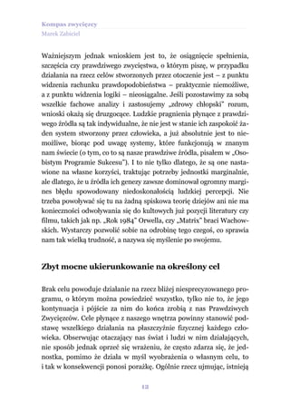 Kompas zwycięzcy
Marek Zabiciel


Ważniejszym jednak wnioskiem jest to, że osiągnięcie spełnienia,
szczęścia czy prawdziwego zwycięstwa, o którym piszę, w przypadku
działania na rzecz celów stworzonych przez otoczenie jest – z punktu
widzenia rachunku prawdopodobieństwa – praktycznie niemożliwe,
a z punktu widzenia logiki – nieosiągalne. Jeśli pozostawimy za sobą
wszelkie fachowe analizy i zastosujemy „zdrowy chłopski” rozum,
wnioski okażą się druzgocące. Ludzkie pragnienia płynące z prawdzi-
wego źródła są tak indywidualne, że nie jest w stanie ich zaspokoić ża-
den system stworzony przez człowieka, a już absolutnie jest to nie-
możliwe, biorąc pod uwagę systemy, które funkcjonują w znanym
nam świecie (o tym, co to są nasze prawdziwe źródła, pisałem w „Oso-
bistym Programie Sukcesu”). I to nie tylko dlatego, że są one nasta-
wione na własne korzyści, traktując potrzeby jednostki marginalnie,
ale dlatego, że u źródła ich genezy zawsze dominował ogromny margi-
nes błędu spowodowany niedoskonałością ludzkiej percepcji. Nie
trzeba powoływać się tu na żadną spiskowa teorię dziejów ani nie ma
konieczności odwoływania się do kultowych już pozycji literatury czy
filmu, takich jak np. „Rok 1984” Orwella, czy „Matrix” braci Wachow-
skich. Wystarczy pozwolić sobie na odrobinę tego czegoś, co sprawia
nam tak wielką trudność, a nazywa się myślenie po swojemu.


Zbyt mocne ukierunkowanie na określony cel

Brak celu powoduje działanie na rzecz bliżej niesprecyzowanego pro-
gramu, o którym można powiedzieć wszystko, tylko nie to, że jego
kontynuacja i pójście za nim do końca zrobią z nas Prawdziwych
Zwycięzców. Cele płynące z naszego wnętrza powinny stanowić pod-
stawę wszelkiego działania na płaszczyźnie fizycznej każdego czło-
wieka. Obserwując otaczający nas świat i ludzi w nim działających,
nie sposób jednak oprzeć się wrażeniu, że często zdarza się, że jed-
nostka, pomimo że działa w myśl wyobrażenia o własnym celu, to
i tak w konsekwencji ponosi porażkę. Ogólnie rzecz ujmując, istnieją

                                  12
 