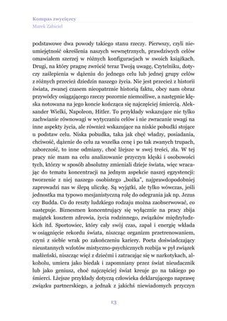 Kompas zwycięzcy
Marek Zabiciel


podstawowe dwa powody takiego stanu rzeczy. Pierwszy, czyli nie-
umiejętność określenia naszych wewnętrznych, prawdziwych celów
omawiałem szerzej w różnych konfiguracjach w swoich książkach.
Drugi, na który pragnę zwrócić teraz Twoją uwagę, Czytelniku, doty-
czy zaślepienia w dążeniu do jednego celu lub jednej grupy celów
z różnych przecież dziedzin naszego życia. Nie jest przecież z historii
świata, zwanej czasem nieopatrznie historią faktu, obcy nam obraz
przywódcy osiągającego rzeczy pozornie niemożliwe, a następnie klę-
ska notowana na jego koncie kończąca się najczęściej śmiercią. Alek-
sander Wielki, Napoleon, Hitler. To przykłady wskazujące nie tylko
zachwianie równowagi w wytyczaniu celów i nie zwracanie uwagi na
inne aspekty życia, ale również wskazujące na niskie pobudki stojące
u podstaw celu. Niska pobudka, taka jak chęć władzy, posiadania,
chciwość, dążenie do celu za wszelka cenę i po tak zwanych trupach,
zaborczość, to inne odmiany, choć lżejsze w swej treści, zła. W tej
pracy nie mam na celu analizowanie przyczyn klęski i osobowości
tych, którzy w sposób absolutny zmieniali dzieje świata, więc wraca-
jąc do tematu koncentracji na jednym aspekcie naszej egzystencji:
tworzenie z niej naszego osobistego „bożka”, najprawdopodobniej
zaprowadzi nas w ślepą uliczkę. Są wyjątki, ale tylko wówczas, jeśli
jednostka ma typowo mesjanistyczną rolę do odegrania jak np. Jezus
czy Budda. Co do reszty ludzkiego rodzaju można zaobserwować, co
następuje. Biznesmen koncentrujący się wyłącznie na pracy zbija
majątek kosztem zdrowia, życia rodzinnego, związków międzyludz-
kich itd. Sportowiec, który cały swój czas, zapał i energię wkłada
w osiągnięcie rekordu świata, niszcząc organizm przetrenowaniem,
czyni z siebie wrak po zakończeniu kariery. Poeta doświadczający
nieustannych wzlotów mistyczno-psychicznych rozbija w pył związek
małżeński, niszcząc więź z dziećmi i zatracając się w narkotykach, al-
koholu, umiera jako biedak i zapomniany przez świat nieudacznik
lub jako geniusz, choć najczęściej świat kreuje go na takiego po
śmierci. Lżejsze przykłady dotyczą człowieka deklarującego naprawę
związku partnerskiego, a jednak z jakichś niewiadomych przyczyn


                                  13
 