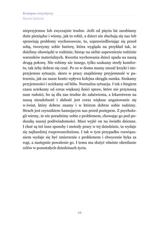 Kompas zwycięzcy
Marek Zabiciel


nieprzyjemne lub zwyczajnie trudne. Jeśli od pięciu lat zarabiamy
duże pieniądze i wiemy, jak to robić, a dzieci nie słuchają się nas lub
sprawiają problemy wychowawcze, to, usprawiedliwiając się przed
sobą, tworzymy sobie barierę, która wygląda na przykład tak, że
dzielimy obowiązki w rodzinie, biorąc na siebie zapewnienie rodzinie
warunków materialnych. Kwestia wychowania dzieci spada na naszą
drugą połowę. Nie robimy nic innego, tylko szukamy strefy komfor-
tu, tak żeby dobrze się czuć. Po co w domu mamy znosić krzyki i nie-
przyjemne sytuacje, skoro w pracy znajdziemy przyjemność w pa-
trzeniu, jak na nasze konto wpływa kolejna okrągła sumka. Szukamy
przyjemności i uciekamy od bólu. Normalna sytuacja. I tak z biegiem
czasu uciekamy od coraz większej ilości spraw, które nie przynoszą
nam radości, bo są dla nas trudne do załatwienia, a lekarstwem na
naszą nieudolność i słabość jest coraz większe angażowanie się
w świat, który dobrze znamy i w którym dobrze sobie radzimy.
Strach jest czynnikiem hamującym nas przed postępem. Z psycholo-
gii wiemy, że nie poradzimy sobie z problemem, chowając go pod po-
duszkę naszej podświadomości. Musi wyjść on na światło dzienne.
I choć są też inne sposoby i metody pracy w tej dziedzinie, ta wydaje
się najbardziej rozpowszechniona. I tak w tym przypadku rozwiąza-
niem wydaje się być zmierzenie z problemem i chwycenie byka za
rogi, a następnie powalenie go. I temu ma służyć właśnie określanie
celów w pozostałych dziedzinach życia.




                                  16
 