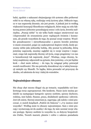 Kompas zwycięzcy
Marek Zabiciel


ludzi, zgodnie z nakazami obejmującego ich systemu albo próbować
robić to na własną rękę, realizując swój życiowy plan. Odkrycie tego,
co w nas naprawdę drzemie, nie jest proste. A jednak jest to według
większości koncepcji filozoficzno-religijnych, które mają na celu fak-
tyczną pomoc jednostce poszukującej sensu i celu życia, kwestia nad-
rzędna. „Poznaj siebie” to nie tylko hasło mające zmotywować nas
i doprowadzić do zrozumienia praw rządzących światem i kosmo-
sem, ale przede wszystkim do tego, by poznać swoje wnętrze. Wszel-
kie ponadczasowe i niewytłumaczalne z pozoru kwestie jesteśmy
w stanie zrozumieć, pojąć czy zaakceptować dopiero wtedy, kiedy po-
znamy siebie jako jednostkę ludzką. Aby poznać tę jednostkę, którą
jesteśmy naprawdę, musimy zagłębić się w swoje wnętrze i rozpo-
znać, czego tak naprawdę chcemy od życia, czego pragniemy i co nas
w konsekwencji tak naprawdę „kręci”. Wiedząc, czego chcemy, ła-
twiej znajdziemy odpowiedź na pytanie, kim jesteśmy, a to już będzie
krok – choć może milowy – do tego, by osiągnąć pełny potencjał
swoich możliwości. Nie ma potrzeby doszukiwać się w takiej koncep-
cji mistyki czy filozofii. To logika, która prowadzi od przyczyny do
skutku, od założenia do tezy i dalej do wniosków.


Najważniejsze obszary

Nie chcąc zbyt mocno ślizgać się po temacie, wypadałoby coś kon-
kretnego teraz zaproponować. Oto konkrety. Nasze życie można po-
dzielić na następujące kategorie: sprawy osobiste, sprawy duchowe,
rodzina, inni ludzie, finanse, praca, działalność społeczna i zdrowie.
Jest ich osiem. Szerzej omawiam je, sugerując, jak należy z nimi pra-
cować, w moich książkach „Podróż do Sukcesu” i „I ty możesz mieć
wszystko”. Według mnie to obszary najważniejsze. Sam z nimi pra-
cuję i wystarczają mi do analizy i do tego, by móc oceniać swoje wła-
sne postępy. Sprawy osobiste to wszystko to, co dotyczy bezpośred-
nio Ciebie, Twoich marzeń, planów i celów z zakresu posiadania

                                 18
 