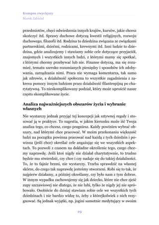 Kompas zwycięzcy
Marek Zabiciel


przedmiotów, chęci odwiedzenia innych krajów, kursów, jakie chcesz
skończyć itd. Sprawy duchowe dotyczą kwestii religijnych, rozwoju
duchowego, filozofii itd. Rodzina to dziedzina związana ze związkami
partnerskimi, dziećmi, rodzicami, krewnymi itd. Inni ludzie to dzie-
dzina, gdzie analizujemy i stawiamy sobie cele dotyczące przyjaciół,
znajomych i wszystkich innych ludzi, z którymi mamy się spotkać,
z którymi chcemy przebywać lub nie. Finanse dotyczą, ma się rozu-
mieć, tematu szeroko rozumianych pieniędzy i sposobów ich zdoby-
wania, zarządzania nimi. Praca nie wymaga komentarza, tak samo
jak zdrowie, a działalność społeczna to wszystkie zagadnienia z za-
kresu pomocy innym ludziom przez działalność filantropijną po cha-
rytatywną. To nieskomplikowany podział, który może uprościć nasze
często skomplikowane życie.

Analiza najważniejszych obszarów życia i wybranie
własnych
Nie wystarczy jednak przyjąć tej koncepcji jak sztywnej reguły i sto-
sować ją w praktyce. To sugestia, w jakim kierunku może iść Twoja
analiza tego, co chcesz, czego pragniesz. Każdy powinien wybrać ob-
szary, nad którymi chce pracować. W moim przekonaniu większość
ludzi na początku powinna pracować nad każdą z tych dziedzin i po-
winna (jeśli chce) określać cele angażując się we wszystkich aspek-
tach. To pozwoli z czasem na dokładne określenie tego, czego chce-
my naprawdę. Jeśli ktoś nigdy nie działał charytatywnie, to trudno
będzie mu stwierdzić, czy chce i czy nadaje się do takiej działalności.
To, że to fajnie brzmi, nie wystarczy. Trzeba sprawdzić na własnej
skórze, do czego tak naprawdę jesteśmy stworzeni. Robi się to tak, że
najpierw działamy, a później określamy, czy było nam z tym dobrze.
W innym wypadku zachowujemy się jak dziecko, które nie chce zjeść
zupy szczawiowej nie dlatego, że nie lubi, tylko że nigdy jej nie spró-
bowało. Osobiście do dzisiaj stawiam sobie cele we wszystkich tych
dziedzinach i nie bardzo widzę to, żeby z którejkolwiek z nich rezy-
gnować. Są jednak wyjątki, np. jogini samotnie medytujący w swoim

                                  19
 