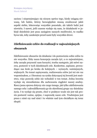 Kompas zwycięzcy
Marek Zabiciel


zaciszu i nieprzejmujący się niczym oprócz tego, kiedy osiągną nir-
wanę, lub ludzie, którzy bezwzględnie muszą zrealizować jakiś
aspekt siebie, lekceważąc wszystkie pozostałe, ale takich ludzi jest
niewielu. I nawet, jeśli czasem wydaje się nam, że działalność w ja-
kiejś dziedzinie jest poza zasięgiem naszych możliwości, to rzadko
bywa tak, żeby zamknięte przed nami były wszystkie drzwi.


Zdefiniowanie celów do realizacji w najważniejszych
obszarach

Zdefiniowanie obszarów do działania i do postawienia sobie celów to
nie wszystko. Żeby nasza koncepcja zaczęła żyć, a co najważniejsze,
żeby zaczęła przynosić nam korzyści, trzeba następnie, jak mówi na-
zwa, postawić w tych dziedzinach cele. Konkretne, zapisane, prowa-
dzące nas krok po kroku do kolejnych – wyższych, ważniejszych,
większych. Na temat zapisywania, realizowania celów już też nie raz
wspominałem, a i literatury na rynku dotyczącej tej kwestii jest mnó-
stwo, więc pozwolę sobie nie wchodzić w ten temat. Jedna kwestia
wydaje się nieunikniona dla zachowania ciągłości naszej analizy.
Rzecz jasna sprawa dotyczy nie czego innego, jak tylko zdefiniowania
samego celu i zakwalifikowania go do określonej grupy czy dziedziny
życia. I to wydaje się proste, choć w praktyce wcale nie jest tak pro-
sto postawić ważne, spójne, i naprawdę nasze cele. Trudniejsza jest
praca z nimi czy nad nimi i to właśnie nad tym chciałbym się teraz
skupić.




                                 20
 