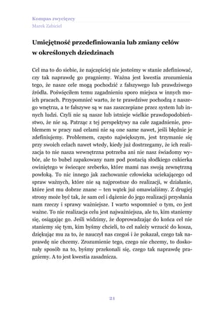 Kompas zwycięzcy
Marek Zabiciel


Umiejętność przedefiniowania lub zmiany celów
w określonych dziedzinach

Cel ma to do siebie, że najczęściej nie jesteśmy w stanie zdefiniować,
czy tak naprawdę go pragniemy. Ważna jest kwestia zrozumienia
tego, że nasze cele mogą pochodzić z fałszywego lub prawdziwego
źródła. Poświęciłem temu zagadnieniu sporo miejsca w innych mo-
ich pracach. Przypomnieć warto, że te prawdziwe pochodzą z nasze-
go wnętrza, a te fałszywe są w nas zaszczepiane przez system lub in-
nych ludzi. Czyli nie są nasze lub istnieje wielkie prawdopodobień-
stwo, że nie są. Patrząc z tej perspektywy na całe zagadnienie, pro-
blemem w pracy nad celami nie są one same nawet, jeśli błędnie je
zdefiniujemy. Problemem, często największym, jest trzymanie się
przy swoich celach nawet wtedy, kiedy już dostrzegamy, że ich reali-
zacja to nie nasza wewnętrzna potrzeba ani nie nasz świadomy wy-
bór, ale to bubel zapakowany nam pod postacią słodkiego cukierka
owiniętego w świecące sreberko, które mami nas swoją zewnętrzną
powłoką. To nic innego jak zachowanie człowieka uciekającego od
spraw ważnych, które nie są najprostsze do realizacji, w działanie,
które jest mu dobrze znane – ten wątek już omawialiśmy. Z drugiej
strony może być tak, że sam cel i dążenie do jego realizacji przysłania
nam rzeczy i sprawy ważniejsze. I warto wspomnieć o tym, co jest
ważne. To nie realizacja celu jest najważniejsza, ale to, kim staniemy
się, osiągając go. Jeśli widzimy, że doprowadzając do końca cel nie
staniemy się tym, kim byśmy chcieli, to cel należy wrzucić do kosza,
dziękując mu za to, że nauczył nas czegoś i że pokazał, czego tak na-
prawdę nie chcemy. Zrozumienie tego, czego nie chcemy, to dosko-
nały sposób na to, byśmy przekonali się, czego tak naprawdę pra-
gniemy. A to jest kwestia zasadnicza.




                                  21
 