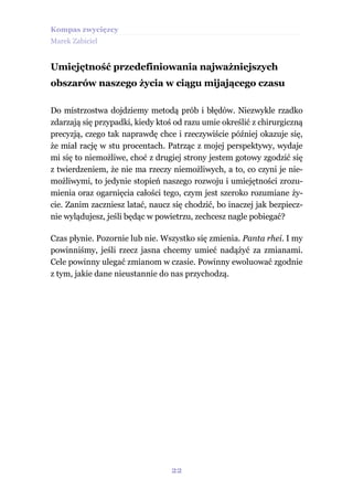 Kompas zwycięzcy
Marek Zabiciel


Umiejętność przedefiniowania najważniejszych
obszarów naszego życia w ciągu mijającego czasu

Do mistrzostwa dojdziemy metodą prób i błędów. Niezwykle rzadko
zdarzają się przypadki, kiedy ktoś od razu umie określić z chirurgiczną
precyzją, czego tak naprawdę chce i rzeczywiście później okazuje się,
że miał rację w stu procentach. Patrząc z mojej perspektywy, wydaje
mi się to niemożliwe, choć z drugiej strony jestem gotowy zgodzić się
z twierdzeniem, że nie ma rzeczy niemożliwych, a to, co czyni je nie-
możliwymi, to jedynie stopień naszego rozwoju i umiejętności zrozu-
mienia oraz ogarnięcia całości tego, czym jest szeroko rozumiane ży-
cie. Zanim zaczniesz latać, naucz się chodzić, bo inaczej jak bezpiecz-
nie wylądujesz, jeśli będąc w powietrzu, zechcesz nagle pobiegać?

Czas płynie. Pozornie lub nie. Wszystko się zmienia. Panta rhei. I my
powinniśmy, jeśli rzecz jasna chcemy umieć nadążyć za zmianami.
Cele powinny ulegać zmianom w czasie. Powinny ewoluować zgodnie
z tym, jakie dane nieustannie do nas przychodzą.




                                  22
 
