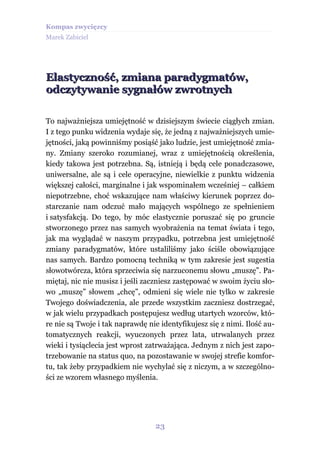 Kompas zwycięzcy
Marek Zabiciel




Elastyczność, zmiana paradygmatów,
odczytywanie sygnałów zwrotnych

To najważniejsza umiejętność w dzisiejszym świecie ciągłych zmian.
I z tego punku widzenia wydaje się, że jedną z najważniejszych umie-
jętności, jaką powinniśmy posiąść jako ludzie, jest umiejętność zmia-
ny. Zmiany szeroko rozumianej, wraz z umiejętnością określenia,
kiedy takowa jest potrzebna. Są, istnieją i będą cele ponadczasowe,
uniwersalne, ale są i cele operacyjne, niewielkie z punktu widzenia
większej całości, marginalne i jak wspominałem wcześniej – całkiem
niepotrzebne, choć wskazujące nam właściwy kierunek poprzez do-
starczanie nam odczuć mało mających wspólnego ze spełnieniem
i satysfakcją. Do tego, by móc elastycznie poruszać się po gruncie
stworzonego przez nas samych wyobrażenia na temat świata i tego,
jak ma wyglądać w naszym przypadku, potrzebna jest umiejętność
zmiany paradygmatów, które ustaliliśmy jako ściśle obowiązujące
nas samych. Bardzo pomocną techniką w tym zakresie jest sugestia
słowotwórcza, która sprzeciwia się narzuconemu słowu „muszę”. Pa-
miętaj, nic nie musisz i jeśli zaczniesz zastępować w swoim życiu sło-
wo „muszę” słowem „chcę”, odmieni się wiele nie tylko w zakresie
Twojego doświadczenia, ale przede wszystkim zaczniesz dostrzegać,
w jak wielu przypadkach postępujesz według utartych wzorców, któ-
re nie są Twoje i tak naprawdę nie identyfikujesz się z nimi. Ilość au-
tomatycznych reakcji, wyuczonych przez lata, utrwalanych przez
wieki i tysiąclecia jest wprost zatrważająca. Jednym z nich jest zapo-
trzebowanie na status quo, na pozostawanie w swojej strefie komfor-
tu, tak żeby przypadkiem nie wychylać się z niczym, a w szczególno-
ści ze wzorem własnego myślenia.




                                  23
 