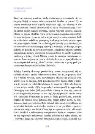Kompas zwycięzcy
Marek Zabiciel


Skąd, zatem mamy wiedzieć, kiedy postawione przez nas cele nie za-
sługują dłużej na nasze zainteresowanie? Trzeba to poczuć. Życie
często przekazuje nam sygnały dotyczące tego, czy idziemy w do-
brym kierunku. Trzeba obserwować to, co się wokół nas dzieje. Trze-
ba umieć czytać sygnały zwrotne, trzeba rozwijać intuicję. Czasem
zdarza się tak, że niektóre cele z biegiem czasu wypadają samoistnie,
bo staje się jasne, że nie są już w kręgu naszych zainteresowań. Jeśli
się zmieniamy, szkolimy, pracujemy nad sobą, zmienia się nasz spo-
sób postrzegania świata. To, co dzisiaj jest kwestią życia i śmierci, ju-
tro może być nic nieznaczącą sprawą, a wszystko to dlatego, że po-
szliśmy do przodu ze swoim rozwojem. Specjalnie użyłem terminu
sugerującego zmianę spojrzenia z dnia na dzień, bo często ta zmiana
następuje w jednej chwili. Wiemy wszak, że pracując nad danym te-
matem, denerwujemy się, że nic nie idzie do przodu, a po jakimś cza-
sie następuje tak zwany „błysk” szeroko omawiany w pracy pod tym
samym tytułem przez Malcolma Gladwella.

Kolejną kwestią, dlaczego powinniśmy umieć przygotować się na
szybkie zmiany i umieć radzić sobie z nimi, jest to, że przyszło nam
żyć w takim świecie, który bezwzględnie skazuje na porażkę tych,
którzy stoją w miejscu. Jeśli przedsiębiorstwo będzie stało w miej-
scu, to zacznie się cofać. Nie dlatego, że samo się cofnie, ale dlatego,
że inni w tym czasie pójdą do przodu. I w ten sposób je wyprzedzą.
Otaczający nas świat, jeśli oczywiście chcemy w nim się poruszać
w miarę sprawnie, wymaga od nas tego, byśmy potrafili za nim nadą-
żyć. Dzisiejsze komputery za parę lat będą przeżytkiem, technika
pójdzie do przodu, świat zaludnią inni ludzie gotowi na to, by kon-
struować życie po swojemu. Będą patrzyli już z innej perspektywy niż
my dzisiaj. Zmienia się technika, nauka, a co za tym idzie – spojrze-
nie na otaczający nas świat. Chcąc żyć w aglomeracjach i zbiorowi-
skach ludzkich z jednoczesną umiejętnością życia po swojemu, trze-
ba się naprawdę naharować. Trzeba pokonać nie tylko siebie, ale
i wszystko, czego nie chcemy przyjmować jako swoje, a jednak nas


                                  24
 