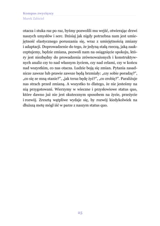 Kompas zwycięzcy
Marek Zabiciel


otacza i stuka raz po raz, byśmy pozwolili mu wejść, otwierając drzwi
naszych umysłów i serc. Dzisiaj jak nigdy potrzebna nam jest umie-
jętność elastycznego poruszania się, wraz z umiejętnością zmiany
i adaptacji. Doprowadzenie do tego, że jedyną stałą rzeczą, jaką zaak-
ceptujemy, będzie zmiana, pozwoli nam na osiągnięcie spokoju, któ-
ry jest niezbędny do prowadzenia zrównoważonych i konstruktyw-
nych analiz czy to nad własnym życiem, czy nad celami, czy w końcu
nad wszystkim, co nas otacza. Ludzie boją się zmian. Pytania zasad-
nicze zawsze lub prawie zawsze będą brzmiały: „czy sobie poradzę?”,
„co się ze mną stanie?”, „jak teraz będę żyć?”, „co zrobię?”. Paraliżuje
nas strach przed zmianą. A wszystko to dlatego, że nie jesteśmy na
nią przygotowani. Wierzymy w wieczne i przysłowiowe status quo,
które dawno już nie jest skutecznym sposobem na życie, przeżycie
i rozwój. Zresztą wątpliwe wydaje się, by rozwój kiedykolwiek na
dłuższą metę mógł iść w parze z naszym status quo.




                                  25
 