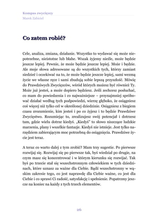 Kompas zwycięzcy
Marek Zabiciel




Co zatem robić?

Cele, analiza, zmiana, działanie. Wszystko to wydawać się może nie-
potrzebne, nieistotne lub błahe. Wszak żyjemy nieźle, może będzie
jeszcze lepiej. Pewnie, że może będzie jeszcze lepiej. Może i będzie.
Ale moje słowa adresowane są do wszystkich tych, którzy zamiast
siedzieć i oczekiwać na to, że może będzie jeszcze lepiej, sami wezmą
życie we własne ręce i sami zbudują sobie lepszą przyszłość. Mówię
do Prawdziwych Zwycięzców, wśród których możesz być również Ty.
Może już jesteś, a może dopiero będziesz. Jeśli zechcesz posłuchać,
co mam do powiedzenia i co najważniejsze – przynajmniej spróbo-
wać działać według tych podpowiedzi, wierzę głęboko, że osiągniesz
coś więcej niż tylko cel w określonej dziedzinie. Osiągniesz z biegiem
czasu zrozumienie, kim jesteś i po co żyjesz i to będzie Prawdziwe
Zwycięstwo. Rozumiejąc to, zrealizujesz swój potencjał i dotrzesz
tam, gdzie wielu dotrze kiedyś. „Kiedyś” to słowo niszczące ludzkie
marzenia, plany i wszelkie fantazje. Kiedyś nie istnieje. Jest tylko na-
rzędziem zabierającym moc potrzebną do osiągnięcia. Prawdziwe ży-
cie jest teraz.

A teraz co warto dalej z tym zrobić? Mam trzy sugestie. Po pierwsze
rozwijaj się. Rozwijaj się po pierwsze tak, byś wiedział po drugie, na
czym masz się koncentrować i w którym kierunku się rozwijać. Tak
byś po trzecie stał się wszechstronnym człowiekiem w tych dziedzi-
nach, które uznasz za ważne dla Ciebie. Bądź wszechstronny w wą-
skim zakresie tego, co jest naprawdę dla Ciebie ważne, co jest dla
Ciebie i co sprawi Ci radość, satysfakcję i spełnienie. Popatrzmy jesz-
cze na koniec na każdy z tych trzech elementów.




                                  26
 