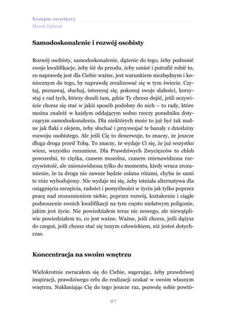 Kompas zwycięzcy
Marek Zabiciel


Samodoskonalenie i rozwój osobisty

Rozwój osobisty, samodoskonalenie, dążenie do tego, żeby podnosić
swoje kwalifikacje, żeby iść do przodu, żeby umieć i potrafić robić to,
co naprawdę jest dla Ciebie ważne, jest warunkiem niezbędnym i ko-
niecznym do tego, by naprawdę zrealizować się w tym świecie. Czy-
taj, poznawaj, słuchaj, interesuj się, pokonuj swoje słabości, korzy-
staj z rad tych, którzy doszli tam, gdzie Ty chcesz dojść, jeśli oczywi-
ście chcesz się stać w jakiś sposób podobny do nich – to rady, które
można znaleźć w każdym oddającym sedno rzeczy poradniku doty-
czącym samodoskonalenia. Dla niektórych może to już być tak nud-
ne jak flaki z olejem, żeby słuchać i przyswajać te banały z dziedziny
rozwoju osobistego. Ale jeśli Cię to denerwuje, to znaczy, że jeszcze
długa droga przed Tobą. To znaczy, że wydaje Ci się, że już wszystko
wiesz, wszystko rozumiesz. Dla Prawdziwych Zwycięzców to chleb
powszedni, to ciężka, czasem mozolna, czasem znienawidzona rze-
czywistość, ale znienawidzona tylko do momentu, kiedy wraca zrozu-
mienie, że ta droga nie zawsze będzie usłana różami, chyba że sami
te róże wyhodujemy. Nie wydaje mi się, żeby istniała alternatywa dla
osiągnięcia szczęścia, radości i pomyślności w życiu jak tylko poprzez
pracę nad zrozumieniem siebie, poprzez rozwój, kształcenie i ciągłe
podnoszenie swoich kwalifikacji na tym często niełatwym poligonie,
jakim jest życie. Nie powiedziałem teraz nic nowego, ale niewątpli-
wie powiedziałem to, co jest ważne. Ważne, jeśli chcesz, jeśli dążysz
do czegoś, jeśli chcesz stać się innym człowiekiem, niż jesteś dotych-
czas.


Koncentracja na swoim wnętrzu

Wielokrotnie zwracałem się do Ciebie, sugerując, żeby prawdziwej
inspiracji, prawdziwego celu do realizacji szukać w swoim własnym
wnętrzu. Nakłaniając Cię do tego jeszcze raz, pozwolę sobie powtó-

                                  27
 