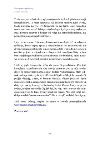 Kompas zwycięzcy
Marek Zabiciel


Truizmem jest mówienie o wykorzystywaniu technologii do realizacji
naszych celów. To rzecz oczywista. Ale jest ona możliwa tylko wtedy,
kiedy jesteśmy na tyle wyedukowani, by wiedzieć, jakie narzędzia
może nam dostarczyć dzisiejsza technologia i jak je mamy wykorzy-
stać. Sprawa zaczyna i kończy się więc na samodoskonaleniu, na
podnoszeniu własnych kwalifikacji.

I jeszcze na koniec. O ile wszechstronność może kojarzyć się z dywer-
syfikacją, która często sprzyja rozdrabnianiu się, rozmienianiu na
drobne naszego potencjału i możliwości, o tyle w dziedzinie rozwoju
osobistego jest raczej wskazana. Bo przecież rozwój osobisty można
bez specjalnego problemu zakwalifikować do dziedziny, która nazy-
wa się życie. A życie jest przecież niesamowicie wszechstronne.

I tak wygląda koncepcja, którą chciałem Ci przedstawić. Czy jest
kompletna? Absolutnie nie. Czy rozwija temat na tyle, by móc powie-
dzieć, że już niewiele można do niej dodać? Niekoniecznie. Mam jed-
nak nadzieję i wierzę, że jej treść skłoni Cię do refleksji, że pomoże Ci
podjąć decyzję, o tym, w którym kierunku chcesz podążać. Będę
szczęśliwy, jeśli z całego teksu zapamiętasz zdanie, które pomoże Ci
dalej żyć trochę inaczej, może trochę lepiej. Celem, który mi przy-
świeca, nie jest nauczenie Cię, jak żyć, bo tego sam się uczę, ale zain-
spirowanie Cię do tego, byśmy uczyli się razem. Aby ktoś mógł kie-
dyś powiedzieć o nas – o mnie i o Tobie – to są Prawdziwi Zwycięzcy.

Jeśli masz ochotę, napisz do mnie o swoich przemyśleniach
www.sukces.psychotronika.pl.

Powodzenia!




                                  29
 