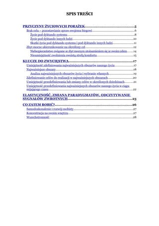 SPIS TREŚCI


PRZYCZYNY ŻYCIOWYCH PORAŻEK...............................................5
   Brak celu – pozostawianie spraw swojemu biegowi.......................................................6
     Życie pod dyktando systemu.......................................................................................8
     Życie pod dyktando innych ludzi..............................................................................10
     Skutki życia pod dyktando systemu i pod dyktando innych ludzi...........................11
   Zbyt mocne ukierunkowanie na określony cel..............................................................12
     Niebezpieczeństwo związane ze zbyt mocnym utożsamieniem się ze swoim celem........14
     Nieumiejętność zwolnienia swoistą strefą komfortu...............................................15
KLUCZE DO ZWYCIĘSTWA.............................................................17
   Umiejętność zdefiniowania najważniejszych obszarów naszego życia........................17
   Najważniejsze obszary....................................................................................................18
     Analiza najważniejszych obszarów życia i wybranie własnych...............................19
   Zdefiniowanie celów do realizacji w najważniejszych obszarach................................20
   Umiejętność przedefiniowania lub zmiany celów w określonych dziedzinach...........21
   Umiejętność przedefiniowania najważniejszych obszarów naszego życia w ciągu
   mijającego czasu.............................................................................................................22
ELASTYCZNOŚĆ, ZMIANA PARADYGMATÓW, ODCZYTYWANIE
SYGNAŁÓW ZWROTNYCH..............................................................23
CO ZATEM ROBIĆ?..........................................................................26
   Samodoskonalenie i rozwój osobisty.............................................................................27
   Koncentracja na swoim wnętrzu....................................................................................27
   Wszechstronność............................................................................................................28
 