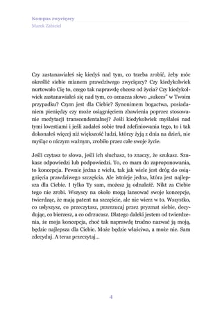 Kompas zwycięzcy
Marek Zabiciel




Czy zastanawiałeś się kiedyś nad tym, co trzeba zrobić, żeby móc
określić siebie mianem prawdziwego zwycięzcy? Czy kiedykolwiek
nurtowało Cię to, czego tak naprawdę chcesz od życia? Czy kiedykol-
wiek zastanawiałeś się nad tym, co oznacza słowo „sukces” w Twoim
przypadku? Czym jest dla Ciebie? Synonimem bogactwa, posiada-
niem pieniędzy czy może osiągnięciem zbawienia poprzez stosowa-
nie medytacji transcendentalnej? Jeśli kiedykolwiek myślałeś nad
tymi kwestiami i jeśli zadałeś sobie trud zdefiniowania tego, to i tak
dokonałeś więcej niż większość ludzi, którzy żyją z dnia na dzień, nie
myśląc o niczym ważnym, zrobiło przez całe swoje życie.

Jeśli czytasz te słowa, jeśli ich słuchasz, to znaczy, że szukasz. Szu-
kasz odpowiedzi lub podpowiedzi. To, co mam do zaproponowania,
to koncepcja. Pewnie jedna z wielu, tak jak wiele jest dróg do osią-
gnięcia prawdziwego szczęścia. Ale istnieje jedna, która jest najlep-
sza dla Ciebie. I tylko Ty sam, możesz ją odnaleźć. Nikt za Ciebie
tego nie zrobi. Wszyscy na około mogą lansować swoje koncepcje,
twierdząc, że mają patent na szczęście, ale nie wierz w to. Wszystko,
co usłyszysz, co przeczytasz, przerzucaj przez pryzmat siebie, decy-
dując, co bierzesz, a co odrzucasz. Dlatego daleki jestem od twierdze-
nia, że moja koncepcja, choć tak naprawdę trudno nazwać ją moją,
będzie najlepsza dla Ciebie. Może będzie właściwa, a może nie. Sam
zdecyduj. A teraz przeczytaj…




                                  4
 