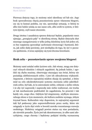 Kompas zwycięzcy
Marek Zabiciel


Pierwsza dotyczy tego, że możemy mieć określony cel lub nie. Jego
brak spowodowany chęcią pozostawienia spraw własnemu biegowi,
czy się to komuś podoba, czy nie, spowoduje sytuację, w której to
albo inni ludzie ustalą za nas nasze cele, albo zrobi to system, w któ-
rym żyjemy, czyli nasze otoczenie.

Druga istotna i zasadnicza sprawa dotyczyć będzie, popularnie rzecz
ujmując, „przegięcia pały” w określoną stronę. Będzie dotyczyła zbyt
mocnego zaangażowania w tylko jedną dziedzinę życia lub jeden cel,
co bez wątpienia spowoduje zachwianie równowagi i harmonii, któ-
ra, jak sobie dalej powiemy, jest niezbędna do tego, by żyć w poczu-
ciu spełnienia. A teraz zajmijmy się tymi dwoma kwestiami.


Brak celu – pozostawianie spraw swojemu biegowi

Możemy sami ustalać sobie życiowe cele. Jak wiemy, mogą one doty-
czyć różnych dziedzin i różnych zagadnień. Są jednak ludzie, i zgo-
dzić się chyba musimy, obserwując otaczający nas świat, którzy nie
posiadają zdefiniowanych celów. I jest ich zdecydowana większość.
Argument, z którym najczęściej miałem okazję się spotykać, a który
miał na celu zdyskredytowanie systemu stawiania sobie jakichkol-
wiek celów, był taki, że to zniewalanie siebie, robienie z siebie robota
i że aby żyć naprawdę i naprawdę móc siebie realizować, nie trzeba
aż tak mechanicznie podchodzić do zagadnienia, bo przecież i tak
każdy wie, czego chce. Gdybym był niegrzeczny, użyłbym niecenzu-
ralnego słowa w tym momencie, ale kultura osobista wymaga, żebym
trzymał fason. Kulturalnie więc dopowiem, że najczęściej argument
taki był podawany jako usprawiedliwienie przez osoby, które nie
osiągnęły w życiu zbyt wiele w kwestii szeroko rozumianego rozwoju
osobistego. Niektórzy osiągnęli pewien status czy stan posiadania,
ale niewiele ponadto. Życie jest tak skonstruowane, że albo sami zde-
cydujemy, czego chcemy i będziemy podążać ścieżką wyznaczoną


                                   6
 