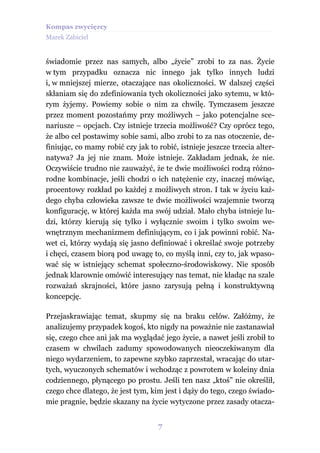 Kompas zwycięzcy
Marek Zabiciel


świadomie przez nas samych, albo „życie” zrobi to za nas. Życie
w tym przypadku oznacza nic innego jak tylko innych ludzi
i, w mniejszej mierze, otaczające nas okoliczności. W dalszej części
skłaniam się do zdefiniowania tych okoliczności jako sytemu, w któ-
rym żyjemy. Powiemy sobie o nim za chwilę. Tymczasem jeszcze
przez moment pozostańmy przy możliwych – jako potencjalne sce-
nariusze – opcjach. Czy istnieje trzecia możliwość? Czy oprócz tego,
że albo cel postawimy sobie sami, albo zrobi to za nas otoczenie, de-
finiując, co mamy robić czy jak to robić, istnieje jeszcze trzecia alter-
natywa? Ja jej nie znam. Może istnieje. Zakładam jednak, że nie.
Oczywiście trudno nie zauważyć, że te dwie możliwości rodzą różno-
rodne kombinacje, jeśli chodzi o ich natężenie czy, inaczej mówiąc,
procentowy rozkład po każdej z możliwych stron. I tak w życiu każ-
dego chyba człowieka zawsze te dwie możliwości wzajemnie tworzą
konfigurację, w której każda ma swój udział. Mało chyba istnieje lu-
dzi, którzy kierują się tylko i wyłącznie swoim i tylko swoim we-
wnętrznym mechanizmem definiującym, co i jak powinni robić. Na-
wet ci, którzy wydają się jasno definiować i określać swoje potrzeby
i chęci, czasem biorą pod uwagę to, co myślą inni, czy to, jak wpaso-
wać się w istniejący schemat społeczno-środowiskowy. Nie sposób
jednak klarownie omówić interesujący nas temat, nie kładąc na szale
rozważań skrajności, które jasno zarysują pełną i konstruktywną
koncepcję.

Przejaskrawiając temat, skupmy się na braku celów. Załóżmy, że
analizujemy przypadek kogoś, kto nigdy na poważnie nie zastanawiał
się, czego chce ani jak ma wyglądać jego życie, a nawet jeśli zrobił to
czasem w chwilach zadumy spowodowanych nieoczekiwanym dla
niego wydarzeniem, to zapewne szybko zaprzestał, wracając do utar-
tych, wyuczonych schematów i wchodząc z powrotem w koleiny dnia
codziennego, płynącego po prostu. Jeśli ten nasz „ktoś” nie określił,
czego chce dlatego, że jest tym, kim jest i dąży do tego, czego świado-
mie pragnie, będzie skazany na życie wytyczone przez zasady otacza-


                                   7
 
