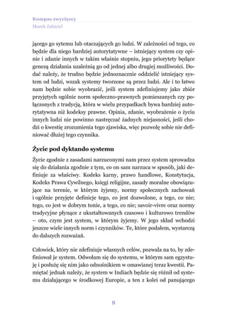 Kompas zwycięzcy
Marek Zabiciel


jącego go sytemu lub otaczających go ludzi. W zależności od tego, co
będzie dla niego bardziej autorytatywne – istniejący system czy opi-
nie i zdanie innych w takim właśnie stopniu, jego priorytety będące
genezą działania uzależnią go od jednej albo drugiej możliwości. Do-
dać należy, że trudno będzie jednoznacznie oddzielić istniejący sys-
tem od ludzi, wszak systemy tworzone są przez ludzi. Ale i to łatwo
nam będzie sobie wyobrazić, jeśli system zdefiniujemy jako zbiór
przyjętych ogólnie norm społeczno-prawnych pomieszanych czy po-
łączonych z tradycją, która w wielu przypadkach bywa bardziej auto-
rytatywna niż kodeksy prawne. Opinia, zdanie, wyobrażenie o życiu
innych ludzi nie powinno nastręczać żadnych niejasności, jeśli cho-
dzi o kwestię zrozumienia tego zjawiska, więc pozwolę sobie nie defi-
niować dłużej tego czynnika.

Życie pod dyktando systemu
Życie zgodnie z zasadami narzuconymi nam przez system sprowadza
się do działania zgodnie z tym, co on sam narzuca w sposób, jaki de-
finiuje za właściwy. Kodeks karny, prawo handlowe, Konstytucja,
Kodeks Prawa Cywilnego, księgi religijne, zasady moralne obowiązu-
jące na terenie, w którym żyjemy, normy społecznych zachowań
i ogólnie przyjęte definicje tego, co jest dozwolone, a tego, co nie;
tego, co jest w dobrym tonie, a tego, co nie; savoir-vivre oraz normy
tradycyjne płynące z ukształtowanych czasowo i kulturowo trendów
– oto, czym jest system, w którym żyjemy. W jego skład wchodzi
jeszcze wiele innych norm i czynników. Te, które podałem, wystarczą
do dalszych rozważań.

Człowiek, który nie zdefiniuje własnych celów, pozwala na to, by zde-
finiował je system. Odwołam się do systemu, w którym sam egzystu-
ję i posłużę się nim jako odnośnikiem w omawianej teraz kwestii. Pa-
miętać jednak należy, że system w Indiach będzie się różnił od syste-
mu działającego w środkowej Europie, a ten z kolei od panującego



                                 8
 