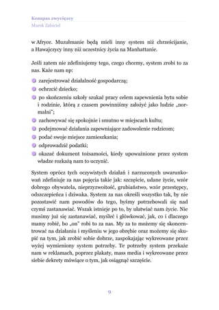 Kompas zwycięzcy
Marek Zabiciel


w Afryce. Muzułmanie będą mieli inny system niż chrześcijanie,
a Hawajczycy inny niż uczestnicy życia na Manhattanie.

Jeśli zatem nie zdefiniujemy tego, czego chcemy, system zrobi to za
nas. Każe nam np:

   zarejestrować działalność gospodarczą;
   ochrzcić dziecko;
    po skończeniu szkoły szukać pracy celem zapewnienia bytu sobie
   i rodzinie, którą z czasem powinniśmy założyć jako ludzie „nor-
   malni”;
   zachowywać się spokojnie i smutno w miejscach kultu;
   podejmować działania zapewniające zadowolenie rodzicom;
   podać swoje miejsce zamieszkania;
   odprowadzić podatki;
   okazać dokument tożsamości, kiedy upoważnione przez system
   władze rozkażą nam to uczynić.

System oprócz tych oczywistych działań i narzuconych uwarunko-
wań zdefiniuje za nas pojęcia takie jak: szczęście, udane życie, wzór
dobrego obywatela, nieprzyzwoitość, grubiaństwo, wzór przestępcy,
odszczepieńca i dziwaka. System za nas określi wszystko tak, by nie
pozostawić nam powodów do tego, byśmy potrzebowali się nad
czymś zastanawiać. Wszak istnieje po to, by ułatwiać nam życie. Nie
musimy już się zastanawiać, myśleć i główkować, jak, co i dlaczego
mamy robić, bo „on” robi to za nas. My za to możemy się skoncen-
trować na działaniu i myśleniu w jego obrębie oraz możemy się sku-
pić na tym, jak zrobić sobie dobrze, zaspokajając wykreowane przez
wyżej wymieniony system potrzeby. Te potrzeby system przekaże
nam w reklamach, poprzez plakaty, mass media i wykreowane przez
siebie dekrety mówiące o tym, jak osiągnąć szczęście.




                                 9
 