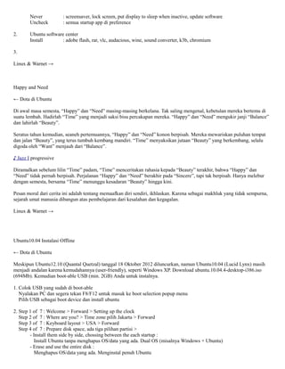Never          : screensaver, lock screen, put display to sleep when inactive, update software
        Uncheck        : semua startup app di preference

2.      Ubuntu software center
        Install       : adobe flash, rar, vlc, audacious, wine, sound converter, k3b, chromium

3.

Linux & Warnet →



Happy and Need

← Dota di Ubuntu

Di awal masa semesta, “Happy” dan “Need” masing-masing berkelana. Tak saling mengenal, kebetulan mereka bertemu di
suatu lembah. Hadirlah “Time” yang menjadi saksi bisu percakapan mereka. “Happy” dan “Need” mengukir janji “Balance”
dan lahirlah “Beauty”.

Seratus tahun kemudian, seaneh pertemuannya, “Happy” dan “Need” konon berpisah. Mereka mewariskan puluhan tempat
dan jalan “Beauty”, yang terus tumbuh kembang mandiri. “Time” menyaksikan jutaan “Beauty” yang berkembang, selalu
digoda oleh “Want” menjauh dari “Balance”.

♪ Jazz I progressive

Diramalkan sebelum lilin “Time” padam, “Time” menceritakan rahasia kepada “Beauty” terakhir, bahwa “Happy” dan
“Need” tidak pernah berpisah. Perjalanan “Happy” dan “Need” berakhir pada “Sincere”, tapi tak berpisah. Hanya melebur
dengan semesta, bersama “Time” menunggu kesadaran “Beauty” hingga kini.

Pesan moral dari cerita ini adalah tentang memaafkan diri sendiri, ikhlaskan. Karena sebagai makhluk yang tidak sempurna,
sejarah umat manusia dibangun atas pembelajaran dari kesalahan dan kegagalan.

Linux & Warnet →




Ubuntu10.04 Instalasi Offline

← Dota di Ubuntu

Meskipun Ubuntu12.10 (Quantal Quetzal) tanggal 18 Oktober 2012 diluncurkan, namun Ubuntu10.04 (Lucid Lynx) masih
menjadi andalan karena kemudahannya (user-friendly), seperti Windows XP. Download ubuntu.10.04.4-desktop-i386.iso
(694Mb). Kemudian boot-able USB (min. 2GB) Anda untuk instalnya.

1. Colok USB yang sudah di boot-able
   Nyalakan PC dan segera tekan F8/F12 untuk masuk ke boot selection popup menu
   Pilih USB sebagai boot device dan install ubuntu

2. Step 1 of 7 : Welcome > Forward > Setting up the clock
   Step 2 of 7 : Where are you? > Time zone pilih Jakarta > Forward
   Step 3 of 7 : Keyboard layout > USA > Forward
   Step 4 of 7 : Prepare disk space, ada tiga pilihan partisi >
        - Install them side by side, chossing between the each startup :
           Install Ubuntu tanpa menghapus OS/data yang ada. Dual OS (misalnya Windows + Ubuntu)
        - Erase and use the entire disk :
           Menghapus OS/data yang ada. Menginstal penuh Ubuntu
 