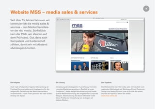 Website MSS – media sales & services
Seit über 15 Jahren betreuen wir
kontinuierlich die media sales &
services – den Media-Dienstleis-
ter der rbb media. Schließlich
kam der Pitch, wir standen auf
dem Prüfstand. Gut, dass auch
Kompetenz und Leidenschaft
zählten, damit wir mit Abstand
überzeugen konnten.




Die Aufgabe                                           Die Lösung                                            Das Ergebnis

Auch nach erfolgreicher Agentur-Überprüfung ist       Umsetzung der strategischen Ausrichtung, Formulie-    Die Werbetochter der rbb media setzt sich deutlich vom
Pretzlaw Communications als Leadagentur für die       rung des Markenversprechens „Qualität ist unser       regionalen Wettbewerb ab. Markenproﬁl und Corporate
zeitgemäße Darstellung des Media-Vermarkters          Programm“ sowie stetige Aktualisierung und konse-     Design sind state of the art. mss ist Kunde der ersten
verantwortlich – nach innen genauso wie nach außen.   quente Weiterentwicklung des eingeführten Corporate   Stunde der Agentur. Sehen Sie selbst
Analog wie digital.                                   Designs. Akzentuierung des klaren öffentlich-recht-   www.mss-online.de
                                                      lichen Proﬁls und Umstellung von analogen auf
                                                      digitale Medien.
 