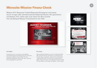 Microsite Mission Finanz-Check
Mission 25 % Response! Instant-Response-Kampagnen sind etwas
teurer, bringen aber atemberaubende Response-Quoten. Wir garantieren
mindestens 15 %, haben aber auch schon bis 30 % erreicht.
Hier das Beispiel Mission Finanzcheck für den DSV.




Die Aufgabe                                           Die Lösung

Entwicklung einer innovativen crossmedialen           Überraschendes Mailing per Post mit individualisierter
Vertriebskampagne als Verlängerung der nationalen     URL. Gezielter Einsatz von Neugier und Spiellust soll
Kampagne „Mission Finanz-Check“ für den               Kunden dazu veranlassen, sich auf ihrer persönlichen
Deutschen Sparkassen Verlag. Ziel: Sehr viele Erst-   „Agenten-Microsite“ mit dem Thema auseinanderzu-
beratungsgespräche generieren.                        setzen. Klick! Und schon ist der Kunde als Agent im Web
                                                      mit einer Mission unterwegs: die Mission „Finanz-Check“.
 