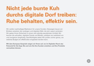 Nicht jede bunte Kuh
durchs digitale Dorf treiben:
Ruhe behalten, effektiv sein.
Wir wollen nachhaltiges Wachstum für unsere Kunden: Deswegen bauen wir
Brücken zwischen der analogen und digitalen Welt, die sich rasant verändert.
Wir geben Ihnen Sicherheit in einem sich ständig wandelnden Umfeld. Wir
kennen die schnellen, digitalen Trends und Moden, schätzen sie realistisch ein
und navigieren langfristig. Das Wichtigste dabei: Wir prüfen vorher genau, wo
welches Budget am effektivsten eingesetzt werden kann.

Mit dem Kompass-Gespräch zeigen wir Ihnen auf, wo im Digitalen Raum das
Potenzial für Sie liegt. Wo und wie Sie Ihre Kunden erreichen und Ihre Produkte
vermarkten können.
 