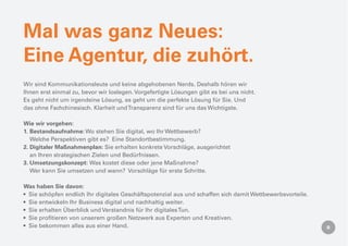 Mal was ganz Neues:
Eine Agentur, die zuhört.
Wir sind Kommunikationsleute und keine abgehobenen Nerds. Deshalb hören wir
Ihnen erst einmal zu, bevor wir loslegen. Vorgefertigte Lösungen gibt es bei uns nicht.
Es geht nicht um irgendeine Lösung, es geht um die perfekte Lösung für Sie. Und
das ohne Fachchinesisch. Klarheit und Transparenz sind für uns das Wichtigste.

Wie wir vorgehen:
1. Bestandsaufnahme: Wo stehen Sie digital, wo Ihr Wettbewerb?
   Welche Perspektiven gibt es? Eine Standortbestimmung.
2. Digitaler Maßnahmenplan: Sie erhalten konkrete Vorschläge, ausgerichtet
   an Ihren strategischen Zielen und Bedürfnissen.
3. Umsetzungskonzept: Was kostet diese oder jene Maßnahme?
   Wer kann Sie umsetzen und wann? Vorschläge für erste Schritte.

Was haben Sie davon:
 Sie schöpfen endlich Ihr digitales Geschäftspotenzial aus und schaffen sich damit Wettbewerbsvorteile.
 Sie entwickeln Ihr Business digital und nachhaltig weiter.
 Sie erhalten Überblick und Verstandnis für Ihr digitales Tun.
 Sie proﬁtieren von unserem großen Netzwerk aus Experten und Kreativen.
 Sie bekommen alles aus einer Hand.
 