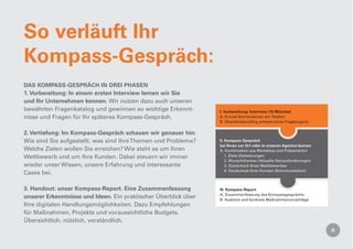 So verläuft Ihr
Kompass-Gespräch:
DAS KOMPASS-GESPRÄCH IN DREI PHASEN
1. Vorbereitung: In einem ersten Interview lernen wir Sie
und Ihr Unternehmen kennen. Wir nutzen dazu auch unseren
bewährten Fragenkatalog und gewinnen so wichtige Erkennt-        I. Vorbereitung: Interview (15 Minuten)
nisse und Fragen für Ihr späteres Kompass-Gespräch.              A. Kurzes Kennenlernen am Telefon
                                                                 B. Überblicksbrieﬁng anhand eines Fragebogens


2. Vertiefung: Im Kompass-Gespräch schauen wir genauer hin:
Wie sind Sie aufgestellt, was sind Ihre Themen und Probleme?     II. Kompass-Gespräch
                                                                 bei Ihnen vor Ort oder in unseren Agenturräumen
Welche Zielen wollen Sie erreichen? Wie steht es um Ihren        A. Kombination aus Workshop und Präsentation
Wettbewerb und um Ihre Kunden. Dabei steuern wir immer               1. Ziele / Zielsetzungen
                                                                     2. Wunschthemen / Aktuelle Herausforderungen
wieder unser Wissen, unsere Erfahrung und interessante               3. Quickcheck Ihres Wettbewerbes
                                                                     4. Quickcheck Ihrer Kunden (Kommunikation)
Cases bei.

3. Handout: unser Kompass-Report. Eine Zusammenfassung           III. Kompass-Report
                                                                 A. Zusammenfassung des Kompassgesprächs
unserer Erkenntnisse und Ideen. Ein praktischer Überblick über   B. Ausblick und konkrete Maßnahmenvorschläge
Ihre digitalen Handlungsmöglichkeiten. Dazu Empfehlungen
für Maßnahmen, Projekte und voraussichtliche Budgets.
Übersichtlich, nützlich, verständlich.
 