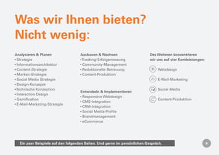 Was wir Ihnen bieten?
Nicht wenig:
Analysieren & Planen                Ausbauen & Wachsen                     Des Weiteren konzentrieren
 Strategie                           Tracking / Erfolgsmessung             wir uns auf vier Kernleistungen:
 Informationsarchitektur             Community-Management
 Content-Strategie                   Redaktionelle Betreuung                   Webdesign
 Marken-Strategie                    Content-Produktion
 Social Media Strategie                                                        E-Mail-Marketing
 Design-Konzepte
Technische Konzeption                                                          Social Media
                                    Entwickeln & Implementieren
 Interaction Design
                                     Responsive Webdesign
 Gamiﬁcation                                                                   Content-Produktion
                                     CMS-Integration
 E-Mail-Marketing-Strategie
                                     CRM-Integration
                                     Social Media Proﬁle
                                     Brandmanagement
                                     eCommerce




  Ein paar Beispiele auf den folgenden Seiten. Und gerne im persönlichen Gespräch.
 
