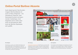 Online-Portal Berliner Akzente
Auch digital genial. Das Kunden-
magazin BerlinerAkzente ist
auch im Netz erfolgreich – mit
interaktiven Features, User
Generated Content und span-
nenden Insidertipps. Und
begeistert seine vielen User
auch via Smartphone. Was
auch der Berliner Sparkasse
sehr gefällt.




Die Aufgabe                                              Die Lösung                                                Das Ergebnis

Entwicklung, Launch und redaktionelle Betreuung          www.berliner-akzente.de bietet Themen aus dem Heft,       Ein attraktives Online-Magazin für Sparkassen-Kunden
eines zeitgemäßen Onlinemagazins der Berliner            zusätzliche aktuelle Inhalte, interaktive Gewinnspiele,   und solche, die es werden wollen. Aktuell, innovativ,
Sparkasse parallel zum Printtitel BerlinerAkzente. Mit   Insidertipps aus der Berliner Kultur- und Gastroszene,    begleitet von Social-Media-Aktionen. Mit 120.000 Visits
multimedialen, internetspeziﬁschen Features für die      einen umfassenden Clubguide, einen Video-Blog und         im Monat auch für Kooperationspartner interessant.
Privatkunden der Berliner Sparkasse.                     Social Media Aktivitäten.
 