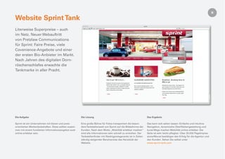 Website Sprint Tank
Literweise Superpreise – auch
im Netz. Neuer Webauftritt
von Pretzlaw Communications
für Sprint: Faire Preise, viele
Covenience-Angebote und einer
der ersten Bio-Anbieter im Markt.
Nach Jahren des digitalen Dorn-
röschenschlafes erwachte die
Tankmarke in aller Pracht.




Die Aufgabe                                            Die Lösung                                                Das Ergebnis

Sprint ist ein Unternehmen mit klaren und preis-       Eine große Bühne für Fotos transportiert die beson-       Das kann sich sehen lassen: Einfache und intuitive
orientierten Markenbotschaften. Diese sollten zusam-   dere Tankstellenwelt von Sprint auf die Bildschirme der   Navigation, dynamische Oberﬂächengestaltung und
men mit einem fundierten Informationsangebot auch      Kunden. Nach dem Motto „Mobilität erlebbar machen“        kurze Wege machen Mobilität online erlebbar. Die
online erlebbar sein.                                  sind alle Informationen sehr schnell zu erreichen. Der    Seite ist sehr leicht pﬂegbar. Über 20.000 PageImpres-
                                                       Tankstellenﬁnder mit Niedrigpreisgarantie ist in Zeiten   sions/Monat bestätigen den Erfolg für die Agentur und
                                                       ständig steigender Benzinpreise das Herzstück der         den Kunden. Sehen Sie selbst unter
                                                       Website.                                                  www.sprint-tank.com
 