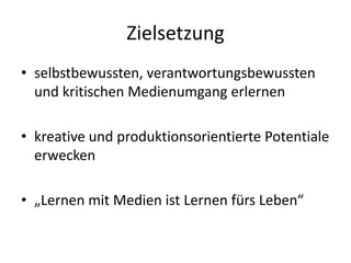 Zielsetzung
• selbstbewussten, verantwortungsbewussten
und kritischen Medienumgang erlernen
• kreative und produktionsorientierte Potentiale
erwecken
• „Lernen mit Medien ist Lernen fürs Leben“
 