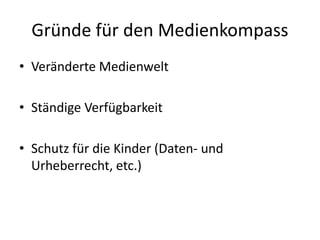 Gründe für den Medienkompass
• Veränderte Medienwelt
• Ständige Verfügbarkeit
• Schutz für die Kinder (Daten- und
Urheberrecht, etc.)
 