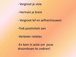 - Vergroot je visie
- Hertrain je brein
- Vergroot lef en zelfvertrouwen
-Trek positiviteit aan
-Verbeter relaties
-En kom in actie om jouw
droomleven te creëren!
 