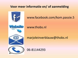 www.facebook.com/kom.passie.5
www.thobs.nl
marjoleinverblauw@thobs.nl
06-81144293
Voor meer informatie en/ of aanmelding
 