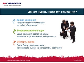 05/06/2014Интернет-магазин - секреты успеха
3
Раздел «Новости компании»
на сайте обязателен!
Живая компания
Информационный шум
Зачем нужны новости компаний?
Ваша компания всегда на слуху:
название, торговая марка, специалисты
Эксперты рынка
Вас и Вашу компанию ценят
как эксперта рынка, на котором Вы работаете
 